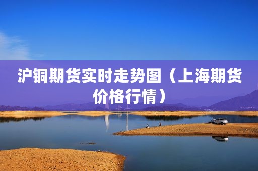 沪铜期货实时走势图（上海期货价格行情）