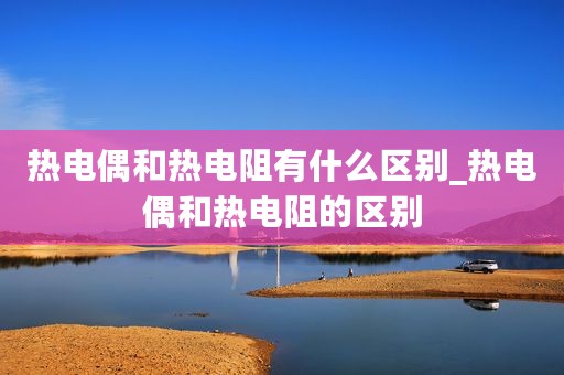 热电偶和热电阻有什么区别_热电偶和热电阻的区别