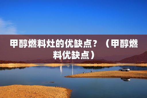 甲醇燃料灶的优缺点？（甲醇燃料优缺点）