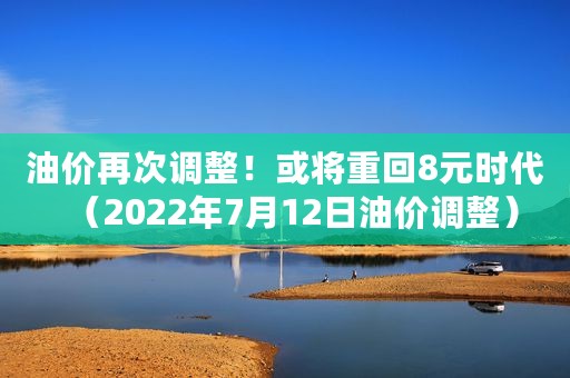 油价再次调整！或将重回8元时代（2022年7月12日油价调整）