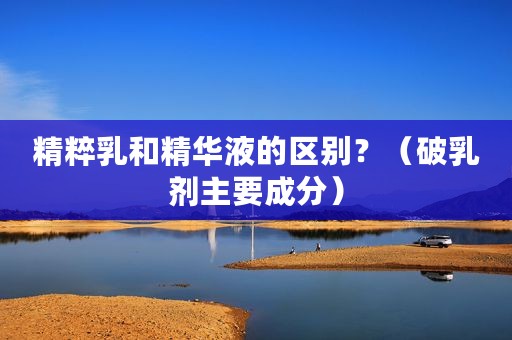 精粹乳和精华液的区别？（破乳剂主要成分）