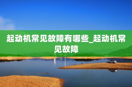起动机常见故障有哪些_起动机常见故障