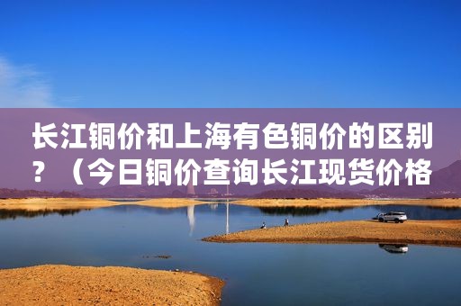 长江铜价和上海有色铜价的区别？（今日铜价查询长江现货价格走势图）