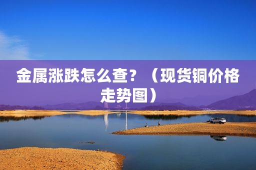 金属涨跌怎么查？（现货铜价格走势图）