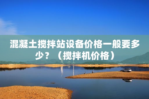 混凝土搅拌站设备价格一般要多少？（搅拌机价格）