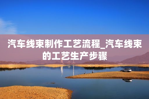 汽车线束制作工艺流程_汽车线束的工艺生产步骤