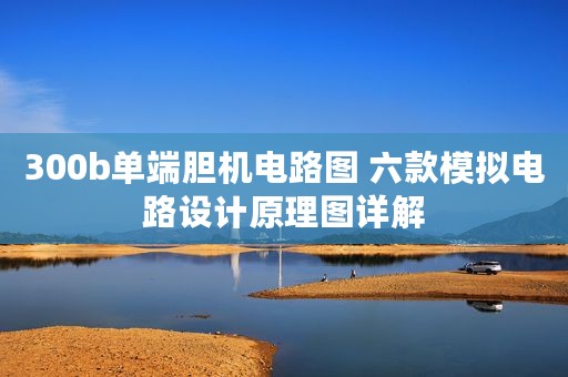 300b单端胆机电路图 六款模拟电路设计原理图详解