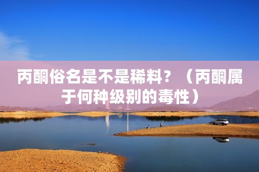 丙酮俗名是不是稀料？（丙酮属于何种级别的毒性）