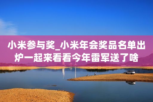 小米参与奖_小米年会奖品名单出炉一起来看看今年雷军送了啥