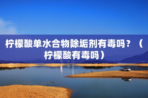 柠檬酸单水合物除垢剂有毒吗？（柠檬酸有毒吗）