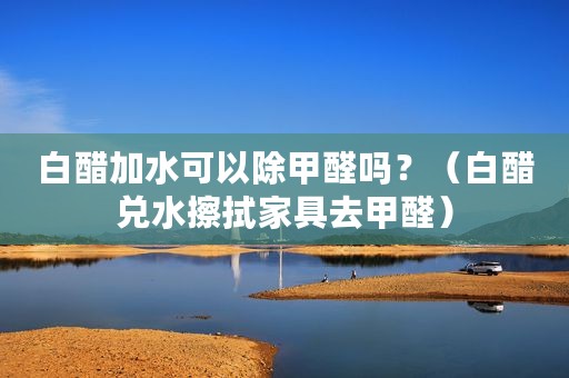 白醋加水可以除甲醛吗？（白醋兑水擦拭家具去甲醛）