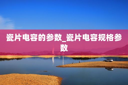 瓷片电容的参数_瓷片电容规格参数