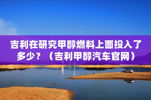 吉利在研究甲醇燃料上面投入了多少？（吉利甲醇汽车官网）