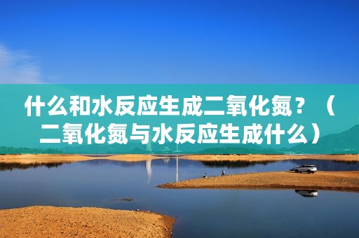 什么和水反应生成二氧化氮？（二氧化氮与水反应生成什么）