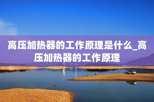 高压加热器的工作原理是什么_高压加热器的工作原理