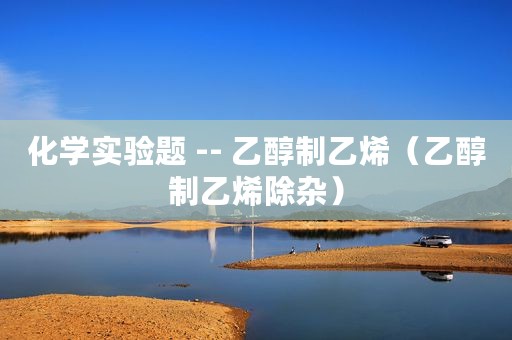 化学实验题 -- 乙醇制乙烯（乙醇制乙烯除杂）