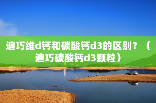 迪巧维d钙和碳酸钙d3的区别？（迪巧碳酸钙d3颗粒）