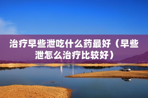 治疗早些泄吃什么药最好（早些泄怎么治疗比较好）
