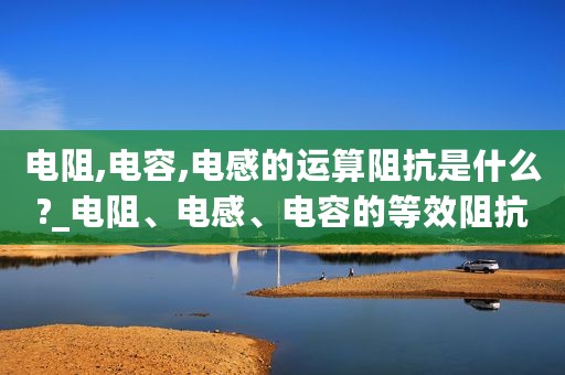电阻,电容,电感的运算阻抗是什么?_电阻、电感、电容的等效阻抗计算及应用