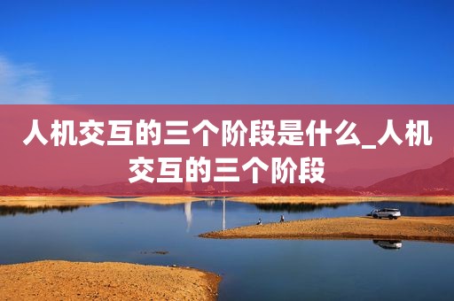 人机交互的三个阶段是什么_人机交互的三个阶段