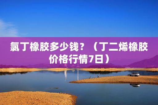 氯丁橡胶多少钱？（丁二烯橡胶价格行情7日）