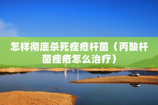 怎样彻底杀死痤疮杆菌（丙酸杆菌痤疮怎么治疗）