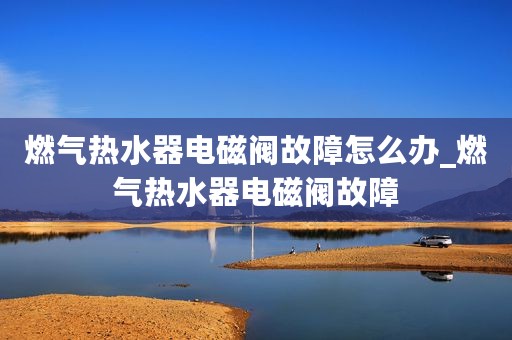 燃气热水器电磁阀故障怎么办_燃气热水器电磁阀故障