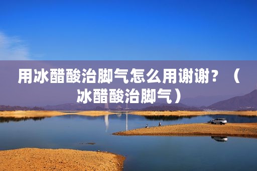 用冰醋酸治脚气怎么用谢谢？（冰醋酸治脚气）