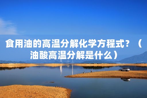 食用油的高温分解化学方程式？（油酸高温分解是什么）