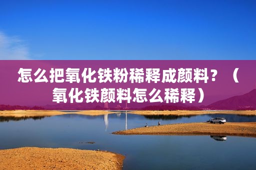 怎么把氧化铁粉稀释成颜料？（氧化铁颜料怎么稀释）