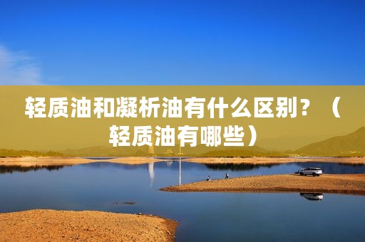 轻质油和凝析油有什么区别？（轻质油有哪些）