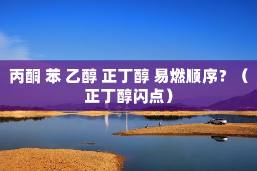 丙酮 苯 乙醇 正丁醇 易燃顺序？（正丁醇闪点）