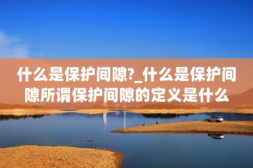 什么是保护间隙?_什么是保护间隙所谓保护间隙的定义是什么