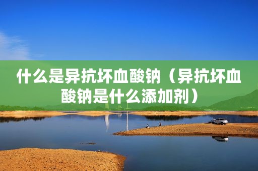 什么是异抗坏血酸钠（异抗坏血酸钠是什么添加剂）