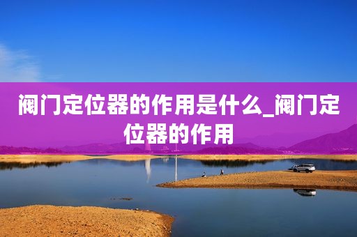 阀门定位器的作用是什么_阀门定位器的作用
