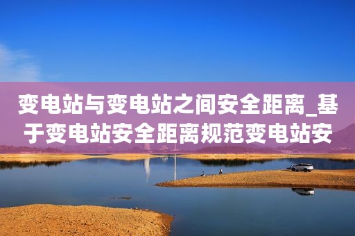 变电站与变电站之间安全距离_基于变电站安全距离规范变电站安全距离标准