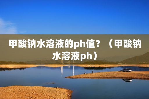 甲酸钠水溶液的ph值？（甲酸钠水溶液ph）