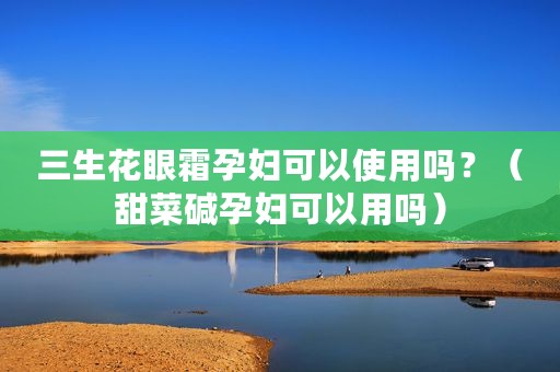 三生花眼霜孕妇可以使用吗？（甜菜碱孕妇可以用吗）