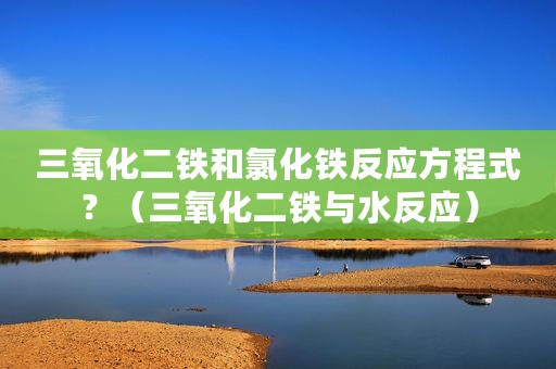三氧化二铁和氯化铁反应方程式？（三氧化二铁与水反应）