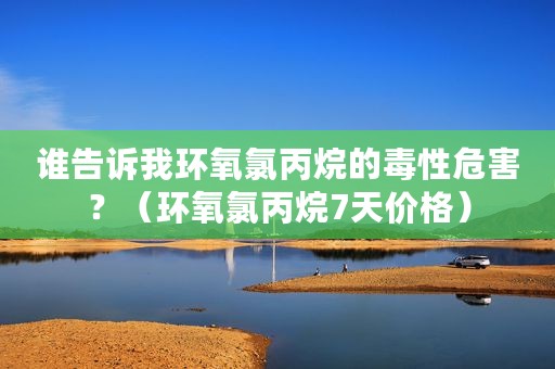 谁告诉我环氧氯丙烷的毒性危害？（环氧氯丙烷7天价格）