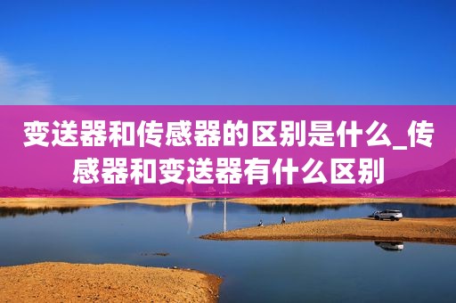 变送器和传感器的区别是什么_传感器和变送器有什么区别