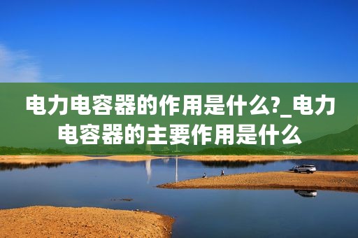 电力电容器的作用是什么?_电力电容器的主要作用是什么