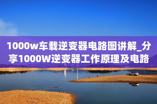 1000w车载逆变器电路图讲解_分享1000W逆变器工作原理及电路图