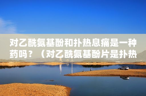 对乙酰氨基酚和扑热息痛是一种药吗？（对乙酰氨基酚片是扑热息痛吗）
