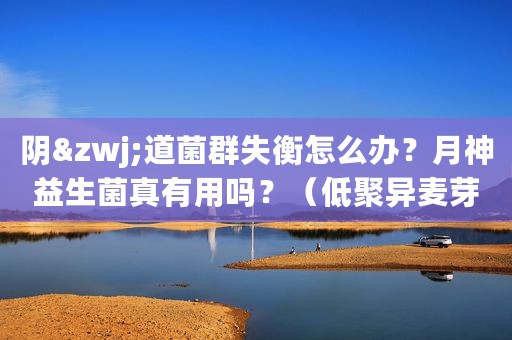 阴&zwj;道菌群失衡怎么办？月神益生菌真有用吗？（低聚异麦芽糖妇科凝胶）