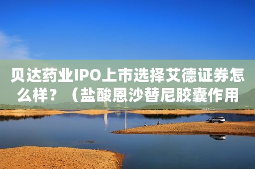 贝达药业IPO上市选择艾德证券怎么样？（盐酸恩沙替尼胶囊作用）
