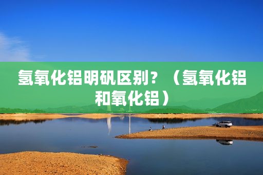 氢氧化铝明矾区别？（氢氧化铝和氧化铝）