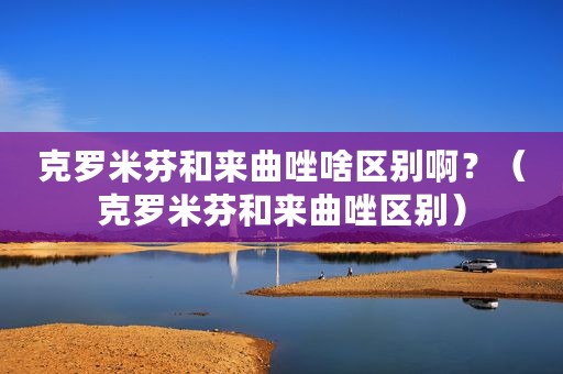 克罗米芬和来曲唑啥区别啊？（克罗米芬和来曲唑区别）