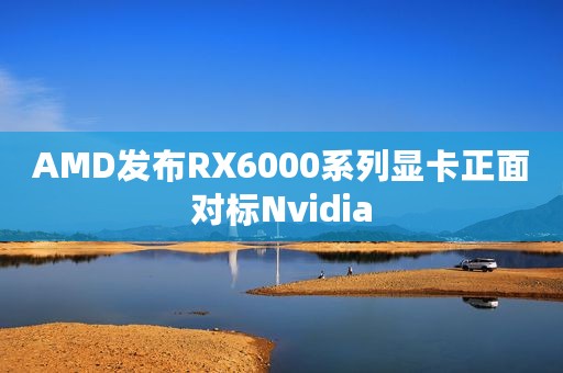 AMD发布RX6000系列显卡正面对标Nvidia