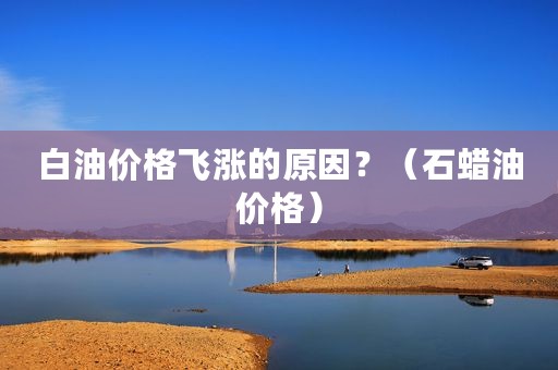 白油价格飞涨的原因？（石蜡油价格）